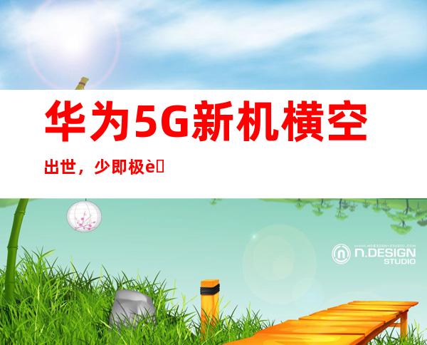 华为5G新机横空出世，少即极致，引领未来